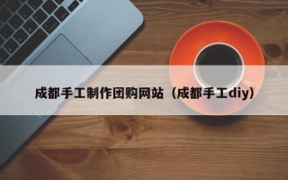 郴州成都手工制作团购网站（成都手工diy）