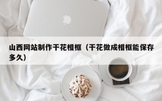 郴州山西网站制作干花相框（干花做成相框能保存多久）